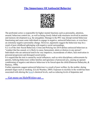The Importance Of Antisocial Behavior
The prefrontal cortex is responsible for higher mental functions such as personality, attention,
arousal, behaviour control etc., as well as being closely linked with structures involved in emotion
and memory development (e.g. the amygdala). Damage to the PFC may disrupt normal behaviour
functioning and cause some individuals to engage in negative, antisocial behaviours, or even have
an extremely negative personality change. However, arguments suggest the behaviour may be a
result of poor childhood upbringing with negative social surroundings.
S.2.1a of the Anti–Social Behaviour, Crime and Policing Act 2014 defines antisocial behaviour as
"conduct that has caused, or is likely to cause, harassment, alarm or distress to any person".
Individuals who are antisocial tend to be very impulsive, inconsiderate of others, lack motivation in
personal progression and disregard social norms.
It is argued that the trait is caused by social influences, such as strict disciplinary enforcements by
parents, bullying behaviours within families and ignorance of prosocial acts, causing an operant
conditioning of negative and abusive behaviour to be forced upon the child (Patterson Debaryshe, &
Ramsey, 1990).
Further arguments suggest antisocial behaviour is a result of poor welfare, by the mother, during
prenatal stages such as smoking. (Liu & Wuerker, 2005). Exposure to nicotine in the womb has been
associated with altering the brain's chemical levels, such as reducing levels of dopamine and
... Get more on HelpWriting.net ...
 
