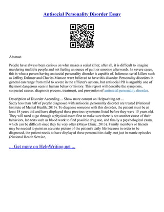 Antisocial Personality Disorder Essay
Abstract
People have always been curious on what makes a serial killer; after all, it is difficult to imagine
murdering multiple people and not feeling an ounce of guilt or emotion afterwards. In severe cases,
this is what a person having antisocial personality disorder is capable of. Infamous serial killers such
as Jeffrey Dahmer and Charles Manson were believed to have this disorder. Personality disorders in
general can range from mild to severe in the afflicter's actions, but antisocial PD is arguably one of
the most dangerous seen in human behavior history. This report will describe the symptoms,
suspected causes, diagnosis process, treatment, and prevention of antisocial personality disorder.
Description of Disorder According ... Show more content on Helpwriting.net ...
Sadly less than half of people diagnosed with antisocial personality disorder are treated (National
Institute of Mental Health, 2016). To diagnose someone with this disorder, the patient must be at
least 18 years old and have displayed these previous symptoms listed before they were 15 years old.
They will need to go through a physical exam first to make sure there is not another cause of their
behaviors, lab tests such as blood work to find possible drug use, and finally a psychological exam,
which can be difficult since they lie very often (Mayo Clinic, 2013). Family members or friends
may be needed to paint an accurate picture of the patient's daily life because in order to be
diagnosed, the patient needs to have displayed these personalities daily, not just in manic episodes
(National Health Service,
... Get more on HelpWriting.net ...
 