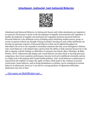 Attachment, Antisocial, And Antisocial Behavior
Attachment and Antisocial Behavior in Adolescents Secure early infant attachments are imperative
to a person's life because it assists in the development of empathy and emotional self–regulation. A
healthy development of empathy and emotional self–regulation promotes prosocial behavior.
Prosocial behavior is the deliberate action of helping and/or benefiting another person, group, or
society in general without any thought of being rewarded. Securing an early infant attachment can
develop an automatic response of prosocial behavior which can be applied throughout an
individual's life as he or she responds to immediate situations that may occur throughout a lifetime.
Anti–social behavior is developed when a person lacks the ability to help someone because he or she
fails to identify with the feelings or difficulties of someone else (Steele, Bate, Nikitiades, & Buhl–
Nielsen, 2015). Adolescents that display anti–social behavior are more likely to develop poor peer
competence, have lower academic performance, become involved in adulthood criminality and are
at a higher risk of developing adult mental health problems. Anti–social behavior in adolescents is
expressed by the inability to respect the rights of others which leads to the violation of societal
social norms. Some behavior, such as being disobedience or defiant, can be considered as normal
behavior in adolescents, however it can also be a strong predictor of adjustment difficulties
adolescents may face in their
... Get more on HelpWriting.net ...
 