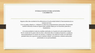 INTERACCIONES ENTRE GENOTIPO
Y HAMBIENTE
Algunos niños dan resultado de las diferencias en la adversidad infantil el funcionamiento de su
sistema nervioso.
Con sus padres adoptivos y bilógicos se observan comportamientos antisociales, Presentando
también diferentes formas de agresividad, medidas dadas por los historiales judiciales y
hospitalarios.
A la antisocialidad en todas las medidas analizadas en el grado de la adversidad infantil
Por la versión de los genes entre los diez y dieciocho años se estudia el trastorno y conductas
desencadenándonos un numero de arrestos y condenas a las edad de 26 años son individuos
portador dores de su gen de un grave maltrato infantil con trastornos violentos antisociales
presentados en sus personalidades
 