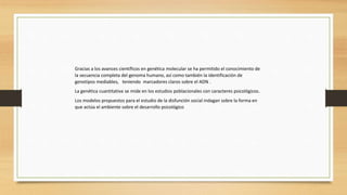Gracias a los avances científicos en genética molecular se ha permitido el conocimiento de
la secuencia completa del genoma humano, así como también la identificación de
genotipos mediables, teniendo marcadores claros sobre el ADN .
La genética cuantitativa se mide en los estudios poblacionales con caracteres psicológicos.
Los modelos propuestos para el estudio de la disfunción social indagan sobre la forma en
que actúa el ambiente sobre el desarrollo psicológico
 