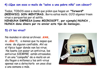 4) ¿Que son esos e-mails de "salve a una pobre niña" con cáncer?   Todos, TODOS esos e-mails que piden que hagas un  *forward* (REENVIO)    SON MENTIRAS.  Borra estos mails. OJO algunos traen virus o porquerías por el estilo.  NINGUNA EMPRESA   (como MICROSOFT, por ejemplo )  NUNCA ,  NUNCA dona dinero por re-enviar este tipo de mensajes. 5) ¿Y los virus? No mandes ni abras archivos  .exe ,  ni  .doc  !!!,  a menos que tu sepas que viene  de alguien confiable. Ahí es  el típico lugar donde van los virus. No basta con pasar un antivirus, los antivirus SIEMPRE  están atrasados.  Y en una "campaña" de e-mails en un  día llegan a millones y los anti-virus apenas van a detectarlo  en unos dias  o una semana o más. 