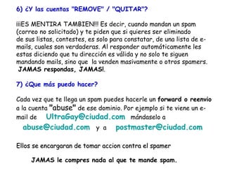 6) ¿Y las cuentas "REMOVE" / "QUITAR"? ¡¡¡ES MENTIRA TAMBIEN!!! Es decir, cuando mandan un spam  (correo no solicitado) y te piden que si quieres ser eliminado de sus listas, contestes, es solo para constatar, de una lista de e-mails, cuales son verdaderas. Al responder automáticamente les estas diciendo que tu dirección es válida y no solo te siguen  mandando mails, sino que  la venden masivamente o otros spamers.  JAMAS respondas, JAMAS! . 7) ¿Que más puedo hacer? Cada vez que te llega un spam puedes hacerle un  forward o reenvio  a la cuenta  " abuse "  de ese dominio. Por ejemplo si te viene un e-mail de  [email_address]   mándaselo a  [email_address]   y  a  [email_address]   Ellos se encargaran de tomar accion contra el spamer JAMAS le compres nada al que te mande spam. 