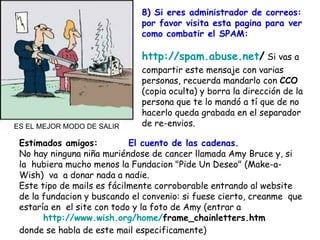 Estimados amigos:  El cuento de las cadenas. No hay ninguna niña muriéndose de cancer llamada Amy Bruce y, si la  hubiera mucho menos la Fundacion "Pide Un Deseo" (Make-a-Wish)  va  a donar nada a nadie.  Este tipo de mails es fácilmente corroborable entrando al website de la fundacion y buscando el convenio: si fuese cierto, creanme  que estaría en  el site con todo y la foto de Amy (entrar a    http :// www.wish.org / home / frame_chainletters.htm    donde se habla de este mail especificamente)  8) Si eres administrador de correos: por favor visita esta pagina para ver como combatir el SPAM: http :// spam.abuse.net /  Si vas a compartir este mensaje con varias personas, recuerda mandarlo con  CCO  (copia oculta) y borra la dirección de la persona que te lo mandó a tí que de no hacerlo queda grabada en el separador  de re-envios. ES EL MEJOR MODO DE SALIR 