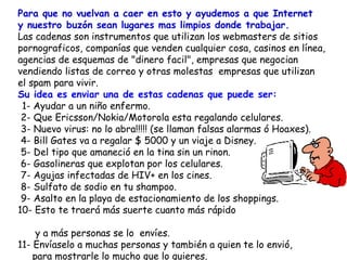 Para que no vuelvan a caer en esto y ayudemos a que Internet  y nuestro buzón sean lugares mas limpios donde trabajar.  Las cadenas son instrumentos que utilizan los webmasters de sitios pornograficos, companías que venden cualquier cosa, casinos en línea, agencias de esquemas de "dinero facil", empresas que negocian vendiendo listas de correo y otras molestas  empresas que utilizan  el spam para vivir.  Su  idea es enviar una de estas cadenas que puede ser:   1- Ayudar a un niño enfermo.  2- Que Ericsson/Nokia/Motorola esta regalando celulares.  3- Nuevo virus: no lo abra!!!!! (se llaman falsas alarmas ó Hoaxes).   4- Bill Gates va a regalar $ 5000 y un viaje a Disney.  5- Del tipo que amaneció en la tina sin un rinon.  6- Gasolineras que explotan por los celulares.  7- Agujas infectadas de HIV+ en los cines.   8- Sulfato de sodio en tu shampoo.  9- Asalto en la playa de estacionamiento de los shoppings. 10- Esto te traerá más suerte cuanto más rápido  y a más personas se lo  envíes. 11- Envíaselo a muchas personas y también a quien te lo envió,  para mostrarle lo mucho que lo quieres.  