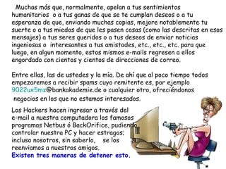 Muchas más que, normalmente, apelan a tus sentimientos humanitarios  o a tus ganas de que se te cumplan deseos o a tu esperanza de que, enviando muchas copias, mejore notablemente tu suerte o a tus miedos de que les pasen cosas (como las descritas en esos mensajes) a tus seres queridos o a tus deseos de enviar noticias ingeniosas o  interesantes a tus amistades, etc., etc., etc. para que luego, en algun momento, estos mismos e-mails regresen a ellos  engordado con cientos y cientos de direcciones de correo. Entre ellas, las de ustedes y la mía. De ahí que al poco tiempo todos  empezaremos a recibir spams cuyo remitente es, por ejemplo  9022ux5mz @bankakademie.de  o cualquier otro, ofreciéndonos  negocios en los que no estamos interesados. Los Hackers hacen ingresar a través del  e-mail a nuestra computadora los famosos programas Netbus ó BackOrifice, pudiendo controlar nuestra PC y hacer estragos; incluso nosotros, sin saberlo,  se los reenviamos a nuestros amigos. Existen tres maneras de detener esto.  
