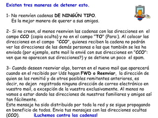 Existen tres maneras de detener esto. 1- No reenvíen cadenas  DE NINGÚN TIPO . Es la mejor manera de querer a sus amigos. 2- Si no creen, al menos reenvien las cadenas con las direcciones en  el campo  CCO  (copia oculta) y no en el campo " TO " (Para:). Al colocar las direcciones en el campo  " CCO ", quienes reciben la cadena no podrán ver las direcciones de las demás personas a las que también se les ha enviado (por ejemplo, este mail lo envié con sus direcciones en " CCO ": ven que no aparecen sus direcciones?) y se detiene un poco  el spam.  3- Cuando deseen reenviar algo, borren en el nuevo mail que aparecerá cuando en el recibido por Uds hagan  FWD o Reenviar ,  la dirección de quien se los remitió y de otros posibles remitentes anteriores, es decir, no dejen  registrada ninguna dirección de correo electrónico en vuestro mail, a excepción de la vuestra exclusivamente. Al menos no vamos a estar dando las direcciones de nuestros familiares y amigos así tan fácilmente.   Este mensaje ha sido distribuido por toda la red y se sigue propagando  en beneficio de todos. Envia tus mensajes con las direcciones ocultas ( CCO ).  ¡Luchemos contra las cadenas!   