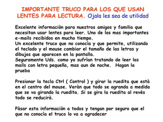 IMPORTANTE TRUCO PARA LOS QUE USAN LENTES PARA LECTURA.  Ojala les sea de utilidad   Excelente informaciòn para nuestros amigos y familia que necesitan usar lentes para leer. Uno de los mas importantes e-mails recibidos en mucho tiempo.  Un excelente truco que no conocìa y que permite, utilizando el teclado y el mouse cambiar el tamaño de las letras y dibujos que aparecen en la pantalla.  Seguramente Uds. como yo sufrìan tratando de leer los mails con letra pequeña, mas aun de noche.  Hagan la prueba   Presionar la tecla Ctrl ( Control ) y girar la ruedita que està en el centro del mouse. Veràn que todo se agranda a medida que se va girando la ruedita. Si se gira la ruedita al revès todo se reducirà.   Pàsar esta informaciòn a todos y tengan por seguro que el que no conocìa el truco lo va a agradecer 