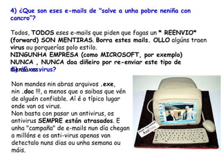4) ¿Que son eses e-mails de "salve a unha pobre neniña con cancro”?   Todos,  TODOS  eses e-mails que piden que fagas un  * REENVIO* (forward) SON MENTIRAS .  Borra estes mails. OLLO  algúns traen  virus  ou porquerías polo estilo.  NINGUNHA EMPRESA (como MICROSOFT, por exemplo) NUNCA , NUNCA doa diñeiro por re-enviar este tipo de mensaxes.   5) ¿E os virus? Non mandes nin abras arquivos  .exe , nin  .doc  !!!, a menos que o saibas que vén de alguén confiable. Aí é o típico lugar onde van os virus. Non basta con pasar un antivirus, os antivirus  SEMPRE están atrasados . E unha "campaña" de e-mails nun día chegan a millóns e os anti-virus apenas van detectalo nuns dias ou unha semana ou máis.   