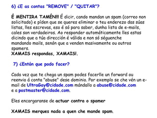 6) ¿E as contas "REMOVE" / "QUITAR"? É MENTIRA TAMÉN!!!  É dicir, cando mandan un spam (correo non solicitado) e píden que se queres eliminar o teu enderezo das súas listas, lles escrevas, eso é só para saber, dunha lista de e-mails, cales son verdadeiros. Ao responder automáticamente lles estas dicindo que a túa dirección é válida e non só séguenche  mandando mails, senón que a venden masivamente ou outros spamers.  XAMAIS respondas, XAMAIS!.    7) ¿Entón que podo facer? Cada vez que te chega un spam podes facerlle un forward ou reenvio á conta "abuse" dese dominio. Por exemplo se che vén un e-mail de  [email_address]  mándallo a  [email_address]   e a  [email_address] .  Eles encargaranse de  actuar contra o spamer XAMAIS merques nada a quen che mande spam .   