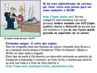 Estimados amigos: O conto das cadeas. Non hai ningunha nena morréndose de cancer chamada Amy Bruce e, se a houbese moito menos a Fundacion "Pide Un Desexo" (Make-a-Wish) vai doar nada a ninguén.  Este tipo de mails é fácilmente corroborable entrando ao website da fundacion e buscando o convenio: se fose certo, creanme que estaría no site con todo e a foto de Amy (entrar a  http://www.wish.org/home/frame_chainletters.htm   8) Se eres administrador de correos: por favor visita esta páxina para ver como combater o SPAM: http://spam.abuse.net/  Se vas compartir esta mensaxe con varias persoas,  lembra mandalo con CCO   (copia oculta)  e  borra a dirección  da persoa que cho mandou a tí que  de non facelo queda gravada no separador de re-envios.   O mellor modo de sair 