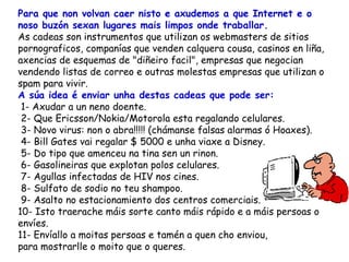 Para que non volvan caer nisto e axudemos a que Internet e o noso buzón sexan lugares mais limpos onde traballar.   As cadeas son instrumentos que utilizan os webmasters de sitios pornograficos, companías que venden calquera cousa, casinos en liña, axencias de esquemas de "diñeiro facil", empresas que negocian vendendo listas de correo e outras molestas empresas que utilizan o spam para vivir.  A súa idea é enviar unha destas cadeas que pode ser:  1- Axudar a un neno doente.  2- Que Ericsson/Nokia/Motorola esta regalando celulares.  3- Novo virus: non o abra!!!!! (chámanse falsas alarmas ó Hoaxes).   4- Bill Gates vai regalar $ 5000 e unha viaxe a Disney.  5- Do tipo que amenceu na tina sen un rinon.  6- Gasolineiras que explotan polos celulares.  7- Agullas infectadas de HIV nos cines.   8- Sulfato de sodio no teu shampoo.  9- Asalto no estacionamiento dos centros comerciais. 10- Isto traerache máis sorte canto máis rápido e a máis persoas o envíes. 11- Envíallo a moitas persoas e tamén a quen cho enviou,  para mostrarlle o moito que o queres.  