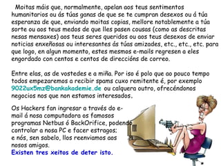 Moitas máis que, normalmente, apelan aos teus sentimentos humanitarios ou ás túas ganas de que se te cumpran desexos ou á túa esperanza de que, enviando moitas copias, mellore notablemente a túa sorte ou aos teus medos de que lles pasen cousas (como as descritas nesas mensaxes) aos teus seres queridos ou aos teus desexos de enviar noticias enxeñosas ou interesantes ás túas amizades, etc., etc., etc. para que logo, en algun momento, estes mesmos e-mails regresen a eles engordado con centos e centos de direccións de correo. Entre elas, as de vostedes e a miña. Por iso é polo que ao pouco tempo todos empezaremos a recibir spams cuxo remitente é, por exemplo   [email_address]   ou calquera outro, ofrecéndonos negocios nos que non estamos interesados . Os Hackers fan ingresar a través do e-mail á nosa computadora os famosos programas Netbus ó BackOrifice, podendo controlar a nosa PC e facer estragos;  e nós, sen sabelo, llos reenviamos aos nosos amigos. Existen tres xeitos de deter isto.  