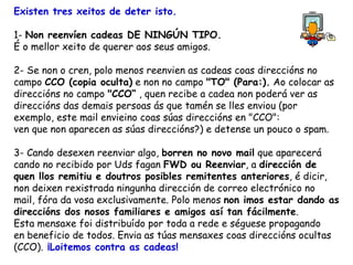 Existen tres xeitos de deter isto. 1-  Non reenvíen cadeas DE NINGÚN TIPO. É o mellor xeito de querer aos seus amigos. 2- Se non o cren, polo menos reenvien as cadeas coas direccións no campo  CCO (copia oculta)  e non no campo  "TO" (Para:).  Ao colocar as direccións no campo  "CCO“  , quen recibe a cadea non poderá ver as direccións das demais persoas ás que tamén se lles enviou (por exemplo, este mail envieino coas súas direccións en "CCO": ven que non aparecen as súas direccións?) e detense un pouco o spam.  3- Cando desexen reenviar algo,  borren no novo mail  que aparecerá cando no recibido por Uds fagan  FWD ou Reenviar , a  dirección de quen llos remitiu e doutros posibles remitentes anteriores , é dicir, non deixen rexistrada ningunha dirección de correo electrónico no  mail, fóra da vosa exclusivamente. Polo menos  non imos estar dando as direccións dos nosos familiares e amigos así tan fácilmente .  Esta mensaxe foi distribuído por toda a rede e séguese propagando  en beneficio de todos. Envia as túas mensaxes coas direccións ocultas (CCO).  ¡Loitemos contra as cadeas!  