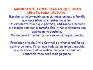 IMPORTANTE TRUCO PARA Os QUE USAN LENTES PARA LECTURA.   Excelente información para os nosos amigos e familia que necesitan usar lentes para ler.  Un excelente truco que permite, utilizando o teclado e o mouse cambiar o tamaño das letras e debuxos que aparecen na pantalla.  Válido para Internet (e correo web) Fagan a proba Presionar a tecla Ctrl ( Control ) e virar a rodiña do centro do rato. Verán que todo se agranda a medida que se vai virando a rodiña. Se vira a rodiña ao contrario todo será mais pequeno. 