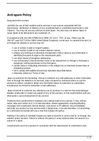 Anti-spam Policy
fixing bad online reviews

 prohibits the use of their website and/or services in any manner associated with the
transmission, distribution or delivery of any unsolicited bulk or unsolicited commercial e-mail
(“Spam”). You may not use any services to send Spam. You also may not deliver Spam or
cause Spam to be delivered to any customers of .

In compliance with the CAN-SPAM Act of 2003 (15 U.S.C. 7701, et seq., Public Law No.
108-187, was S.877 of the 108th United States Congress), e-mail sent, or caused to be sent, to
or through the webiste or service may not:

       use or contain invalid or forged headers;
       use or contain invalid or non-existent domain names;
       employ any technique to otherwise misrepresent, hide or obscure any information in
       identifying the point of origin or the transmission path;
       use other means of deceptive addressing;
       use a third party’s internet domain name, or be relayed from or through a third party’s
       equipment, without permission of the third party;
       contain false or misleading information in the subject line or otherwise contain false or
       misleading content;
       fail to comply with additional technical standards described below;
       otherwise violate our Terms of Use.

 does not authorize the harvesting, mining or collection of e-mail addresses or other information
from or through the website or its services. does not permit or authorize others to use the
services to collect, compile or obtain any information about its customers or subscribers,
including but not limited to subscriber e-mail addresses.

does not permit or authorize any attempt to use its services in a manner that could damage,
disable, overburden or impair any aspect of any of the services, or that could interfere with any
other party’s use and enjoyment of any service.

If believes that unauthorized or improper use is being made of any service, it may, without
notice, take such action as it, in its sole discretion, deems appropriate, including blocking
messages from a particular internet domain, mail server or IP address. may immediately
terminate any account on any service which it determines, in its sole discretion, is transmitting
or is otherwise connected with any e-mail that violates this policy.

Nothing in this policy is intended to grant any right to transmit or send e-mail to, or through, the
website and/or services. Failure to enforce this policy in every instance does not amount to a
waiver of ‘s rights.

Unauthorized use of any services in connection with the transmission of unsolicited e-mail,




                                                                                               1/2
 