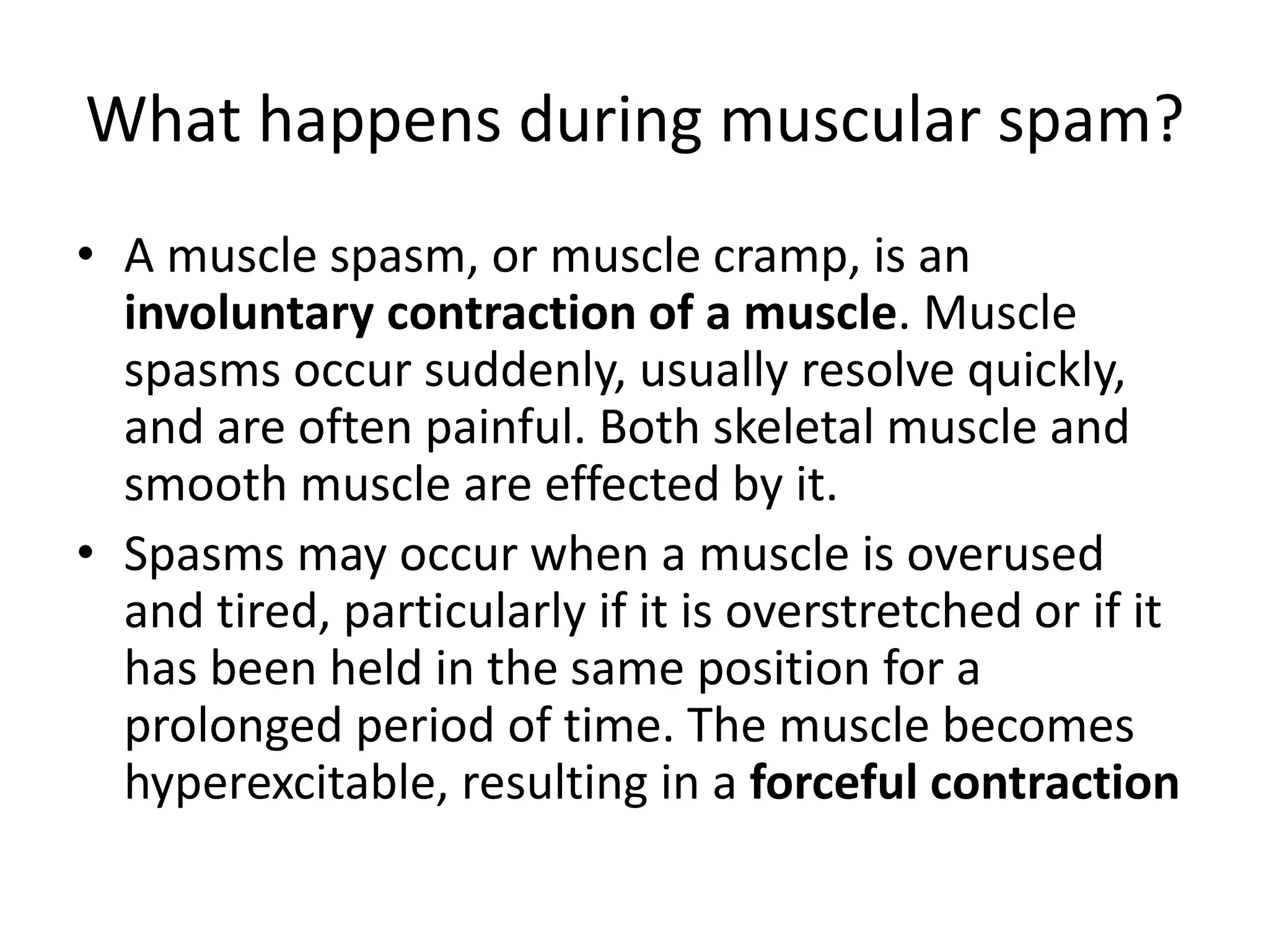 What happens during muscular spam? 
• A muscle spasm, or muscle cramp, is an 
involuntary contraction of a muscle. Muscle 
spasms occur suddenly, usually resolve quickly, 
and are often painful. Both skeletal muscle and 
smooth muscle are effected by it. 
• Spasms may occur when a muscle is overused 
and tired, particularly if it is overstretched or if it 
has been held in the same position for a 
prolonged period of time. The muscle becomes 
hyperexcitable, resulting in a forceful contraction 
 