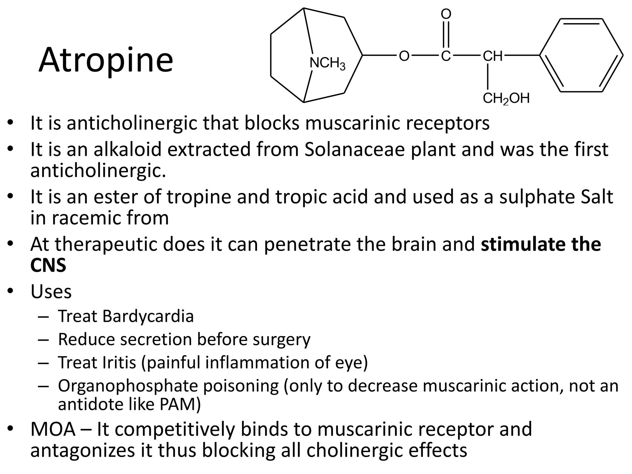 Atropine 
NCH3 
O 
O C 
• It is anticholinergic that blocks muscarinic receptors 
• It is an alkaloid extracted from Solanaceae plant and was the first 
anticholinergic. 
• It is an ester of tropine and tropic acid and used as a sulphate Salt 
in racemic from 
• At therapeutic does it can penetrate the brain and stimulate the 
CNS 
• Uses 
– Treat Bardycardia 
– Reduce secretion before surgery 
– Treat Iritis (painful inflammation of eye) 
– Organophosphate poisoning (only to decrease muscarinic action, not an 
antidote like PAM) 
• MOA – It competitively binds to muscarinic receptor and 
antagonizes it thus blocking all cholinergic effects 
CH 
CH2OH 
 