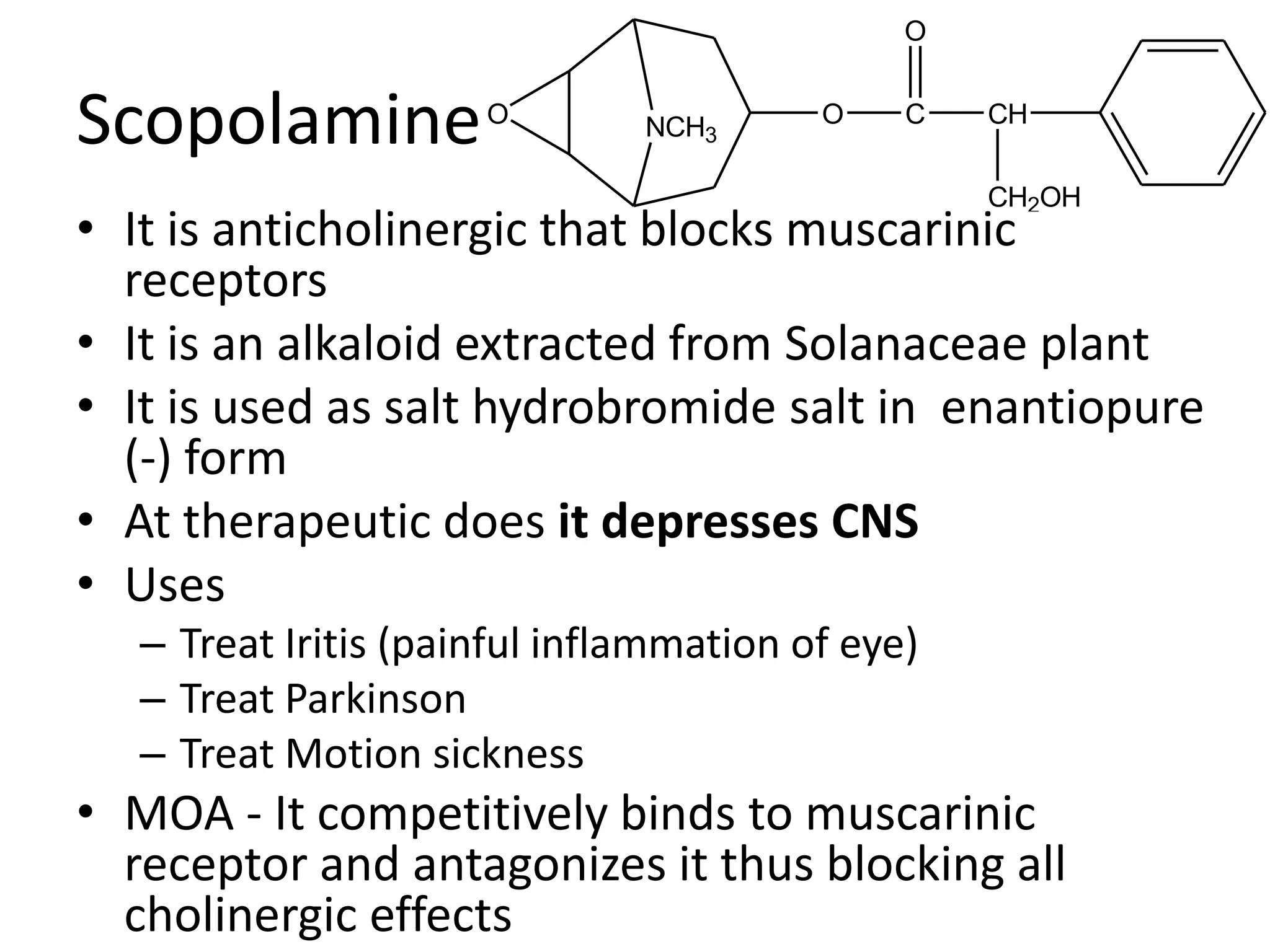O 
Scopolamine 
O 
NCH3 
O C 
• It is anticholinergic that blocks muscarinic 
receptors 
• It is an alkaloid extracted from Solanaceae plant 
• It is used as salt hydrobromide salt in enantiopure 
(-) form 
• At therapeutic does it depresses CNS 
• Uses 
– Treat Iritis (painful inflammation of eye) 
– Treat Parkinson 
– Treat Motion sickness 
CH 
CH2OH 
• MOA - It competitively binds to muscarinic 
receptor and antagonizes it thus blocking all 
cholinergic effects 
 