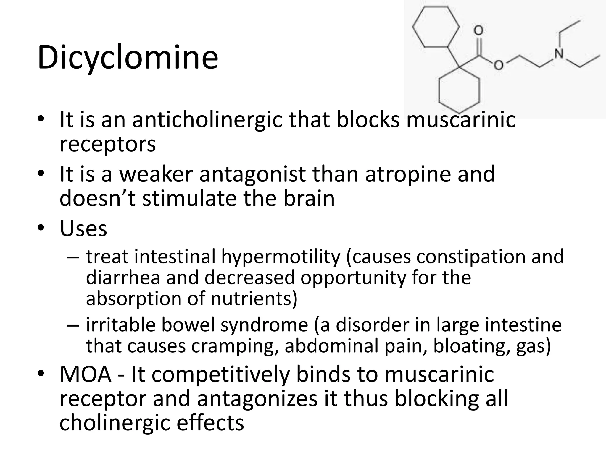 Dicyclomine 
• It is an anticholinergic that blocks muscarinic 
receptors 
• It is a weaker antagonist than atropine and 
doesn’t stimulate the brain 
• Uses 
– treat intestinal hypermotility (causes constipation and 
diarrhea and decreased opportunity for the 
absorption of nutrients) 
– irritable bowel syndrome (a disorder in large intestine 
that causes cramping, abdominal pain, bloating, gas) 
• MOA - It competitively binds to muscarinic 
receptor and antagonizes it thus blocking all 
cholinergic effects 
 