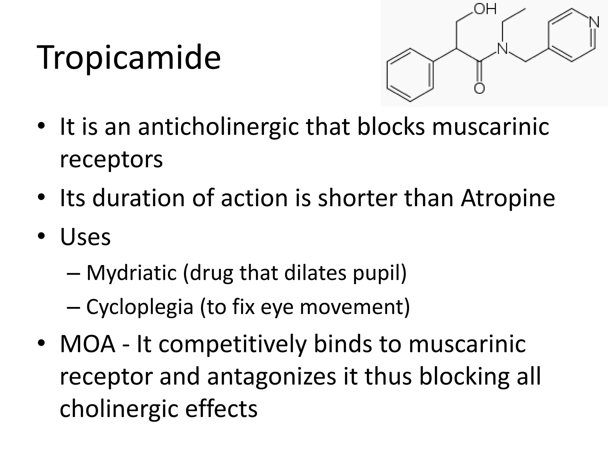 Tropicamide 
• It is an anticholinergic that blocks muscarinic 
receptors 
• Its duration of action is shorter than Atropine 
• Uses 
– Mydriatic (drug that dilates pupil) 
– Cycloplegia (to fix eye movement) 
• MOA - It competitively binds to muscarinic 
receptor and antagonizes it thus blocking all 
cholinergic effects 
 