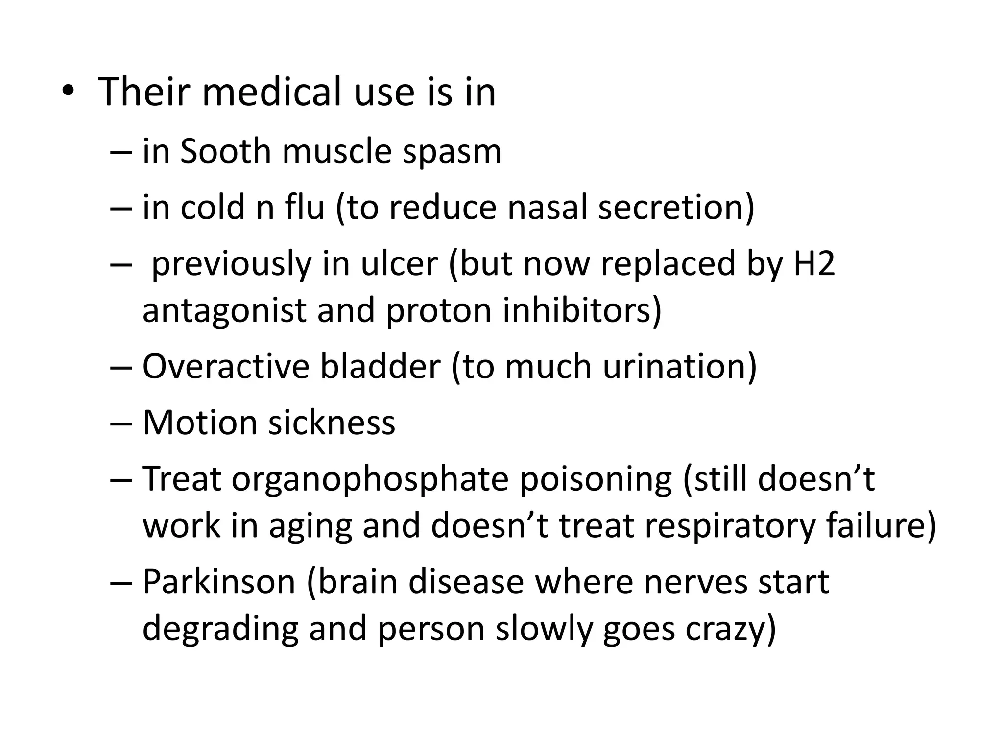 • Their medical use is in 
– in Sooth muscle spasm 
– in cold n flu (to reduce nasal secretion) 
– previously in ulcer (but now replaced by H2 
antagonist and proton inhibitors) 
– Overactive bladder (to much urination) 
– Motion sickness 
– Treat organophosphate poisoning (still doesn’t 
work in aging and doesn’t treat respiratory failure) 
– Parkinson (brain disease where nerves start 
degrading and person slowly goes crazy) 
 