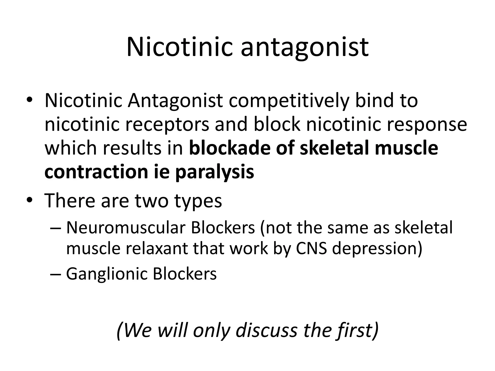 Nicotinic antagonist 
• Nicotinic Antagonist competitively bind to 
nicotinic receptors and block nicotinic response 
which results in blockade of skeletal muscle 
contraction ie paralysis 
• There are two types 
– Neuromuscular Blockers (not the same as skeletal 
muscle relaxant that work by CNS depression) 
– Ganglionic Blockers 
(We will only discuss the first) 
 