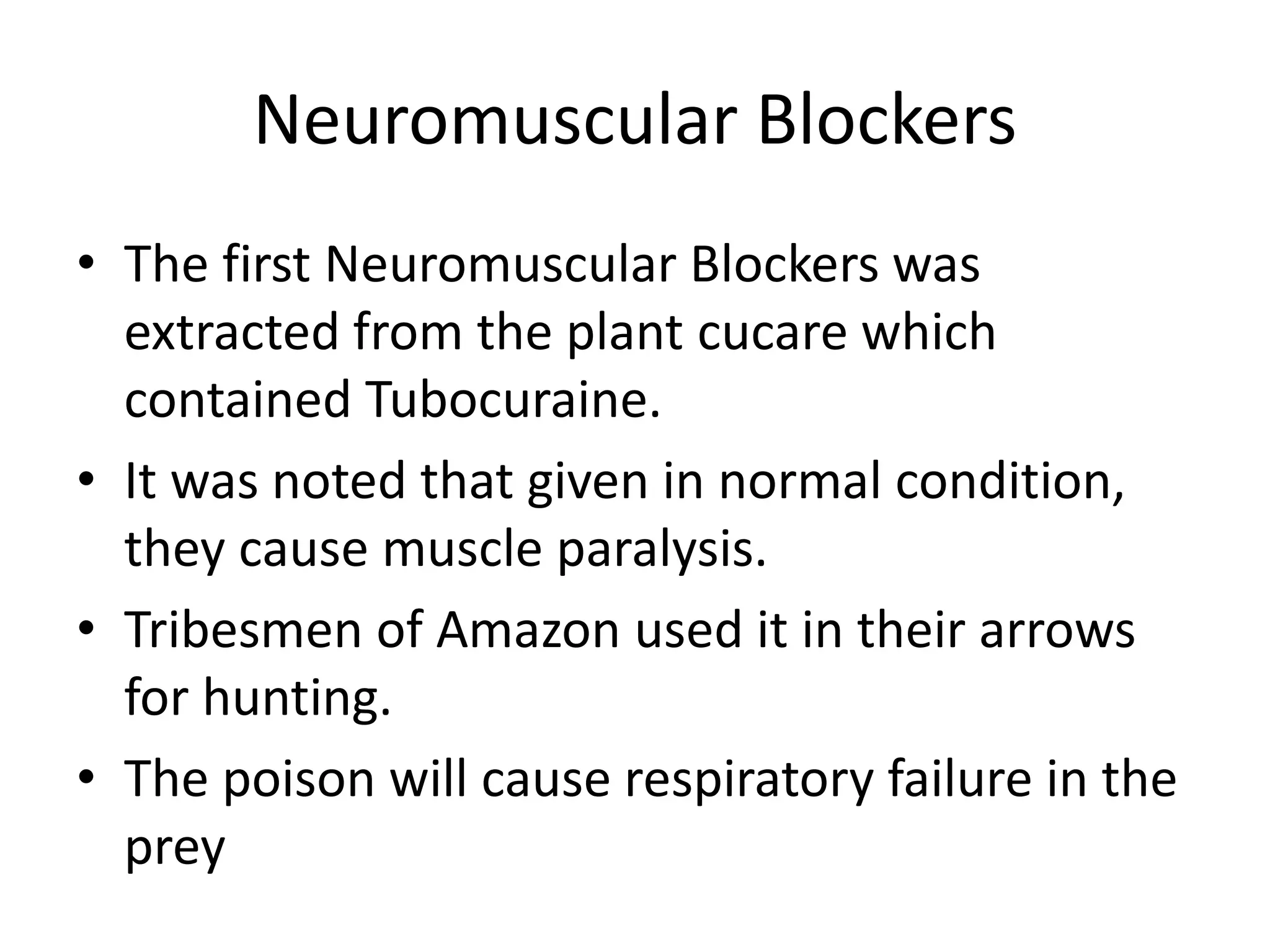 Neuromuscular Blockers 
• The first Neuromuscular Blockers was 
extracted from the plant cucare which 
contained Tubocuraine. 
• It was noted that given in normal condition, 
they cause muscle paralysis. 
• Tribesmen of Amazon used it in their arrows 
for hunting. 
• The poison will cause respiratory failure in the 
prey 
 