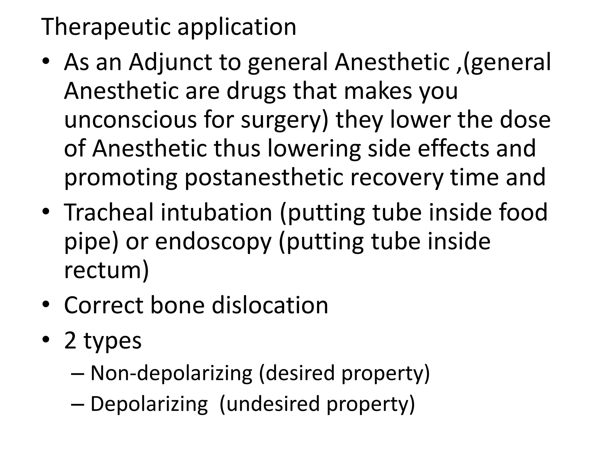 Therapeutic application 
• As an Adjunct to general Anesthetic ,(general 
Anesthetic are drugs that makes you 
unconscious for surgery) they lower the dose 
of Anesthetic thus lowering side effects and 
promoting postanesthetic recovery time and 
• Tracheal intubation (putting tube inside food 
pipe) or endoscopy (putting tube inside 
rectum) 
• Correct bone dislocation 
• 2 types 
– Non-depolarizing (desired property) 
– Depolarizing (undesired property) 
 