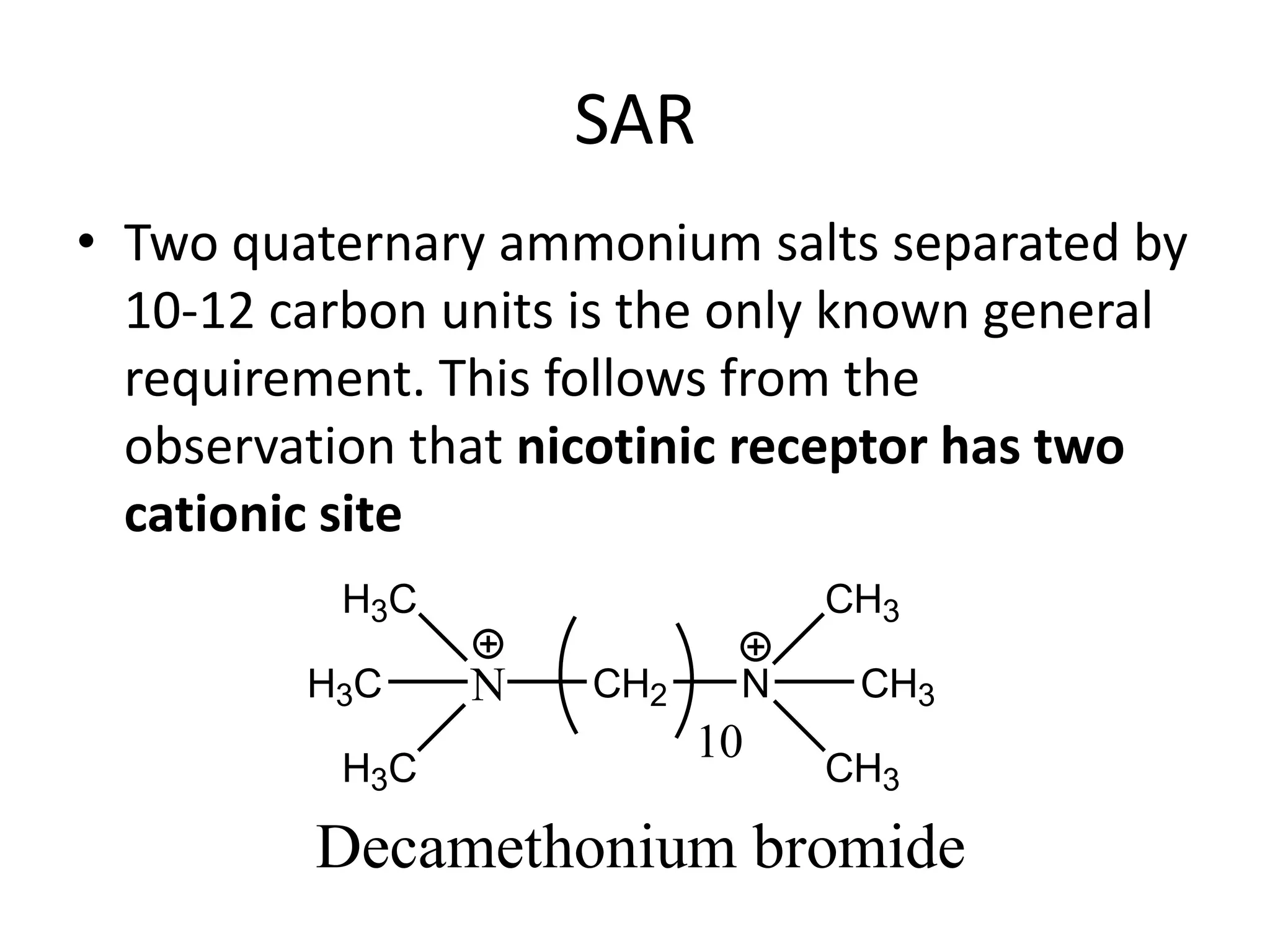 SAR 
• Two quaternary ammonium salts separated by 
10-12 carbon units is the only known general 
requirement. This follows from the 
observation that nicotinic receptor has two 
cationic site 
N 
H3C 
H3C CH2 N 
H3C 
CH3 
CH3 
CH3 
10 
Decamethonium bromide 
 