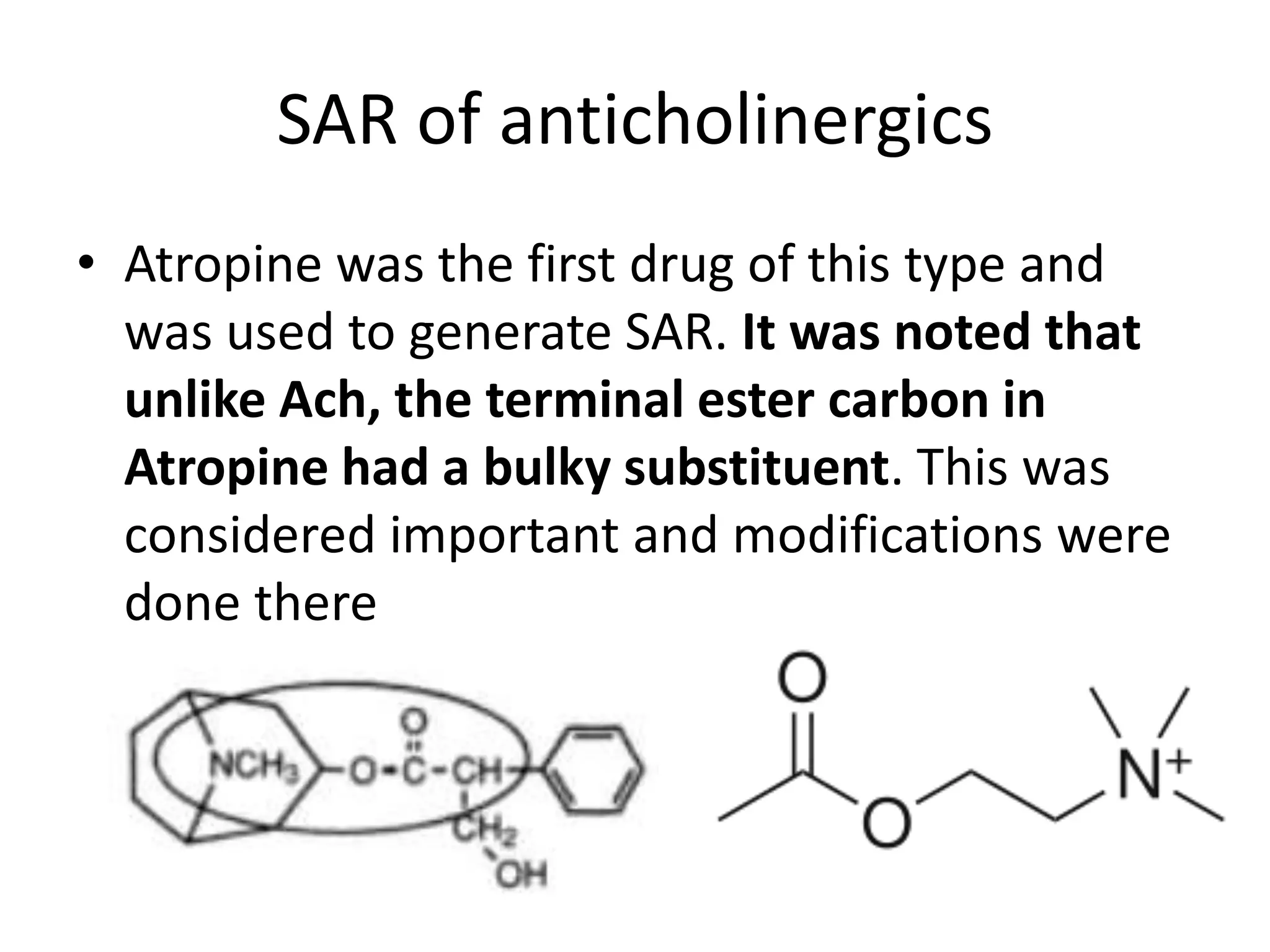 SAR of anticholinergics 
• Atropine was the first drug of this type and 
was used to generate SAR. It was noted that 
unlike Ach, the terminal ester carbon in 
Atropine had a bulky substituent. This was 
considered important and modifications were 
done there 
 