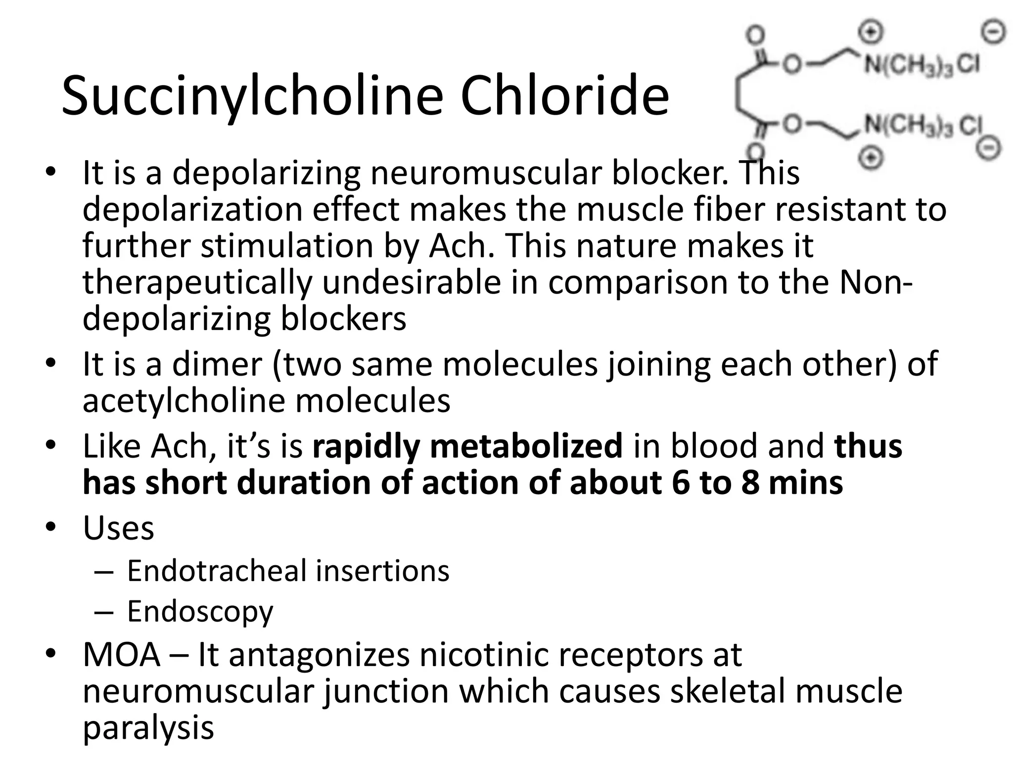 Succinylcholine Chloride 
• It is a depolarizing neuromuscular blocker. This 
depolarization effect makes the muscle fiber resistant to 
further stimulation by Ach. This nature makes it 
therapeutically undesirable in comparison to the Non-depolarizing 
blockers 
• It is a dimer (two same molecules joining each other) of 
acetylcholine molecules 
• Like Ach, it’s is rapidly metabolized in blood and thus 
has short duration of action of about 6 to 8 mins 
• Uses 
– Endotracheal insertions 
– Endoscopy 
• MOA – It antagonizes nicotinic receptors at 
neuromuscular junction which causes skeletal muscle 
paralysis 
 