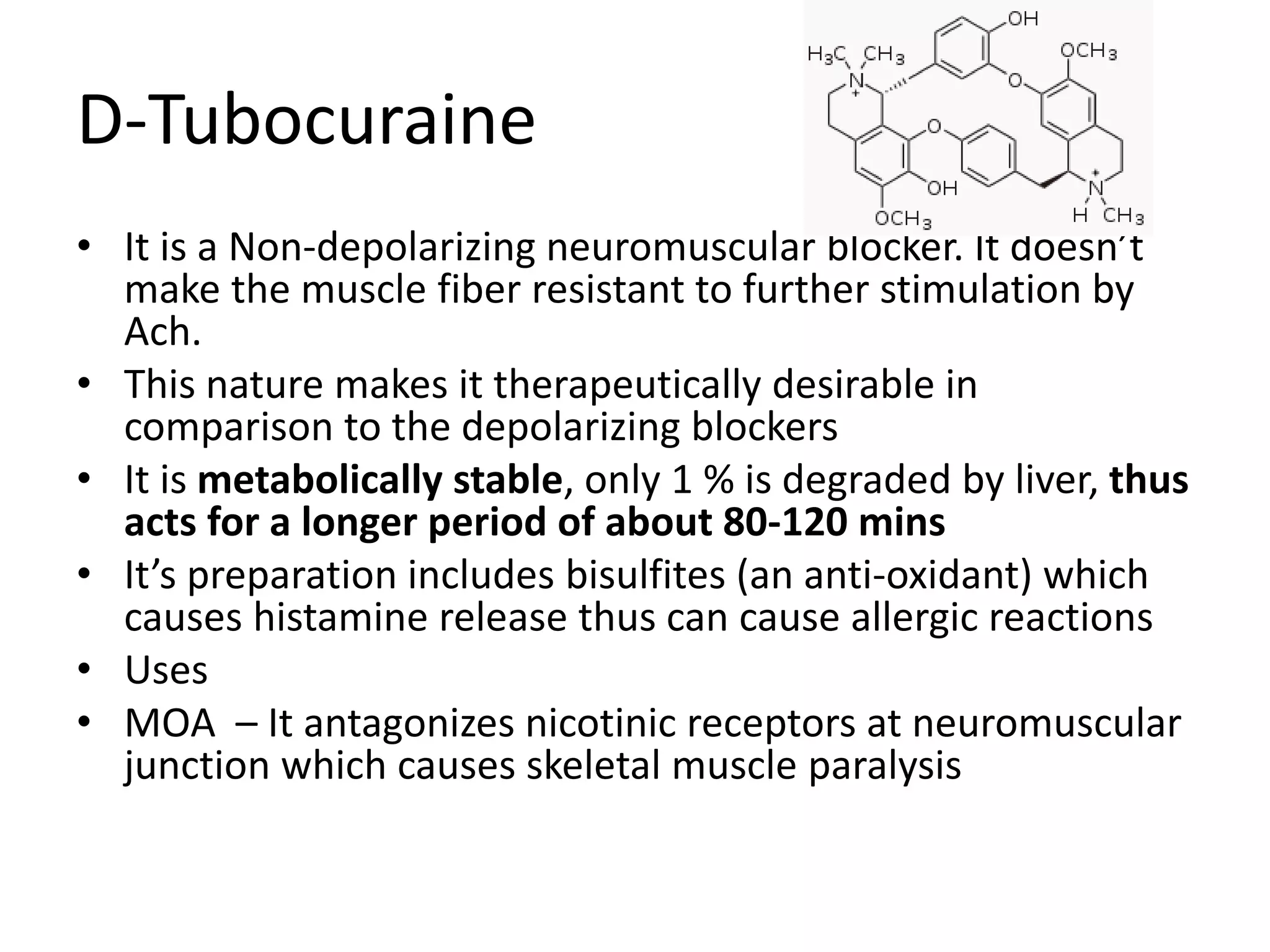 D-Tubocuraine 
• It is a Non-depolarizing neuromuscular blocker. It doesn’t 
make the muscle fiber resistant to further stimulation by 
Ach. 
• This nature makes it therapeutically desirable in 
comparison to the depolarizing blockers 
• It is metabolically stable, only 1 % is degraded by liver, thus 
acts for a longer period of about 80-120 mins 
• It’s preparation includes bisulfites (an anti-oxidant) which 
causes histamine release thus can cause allergic reactions 
• Uses 
• MOA – It antagonizes nicotinic receptors at neuromuscular 
junction which causes skeletal muscle paralysis 
 