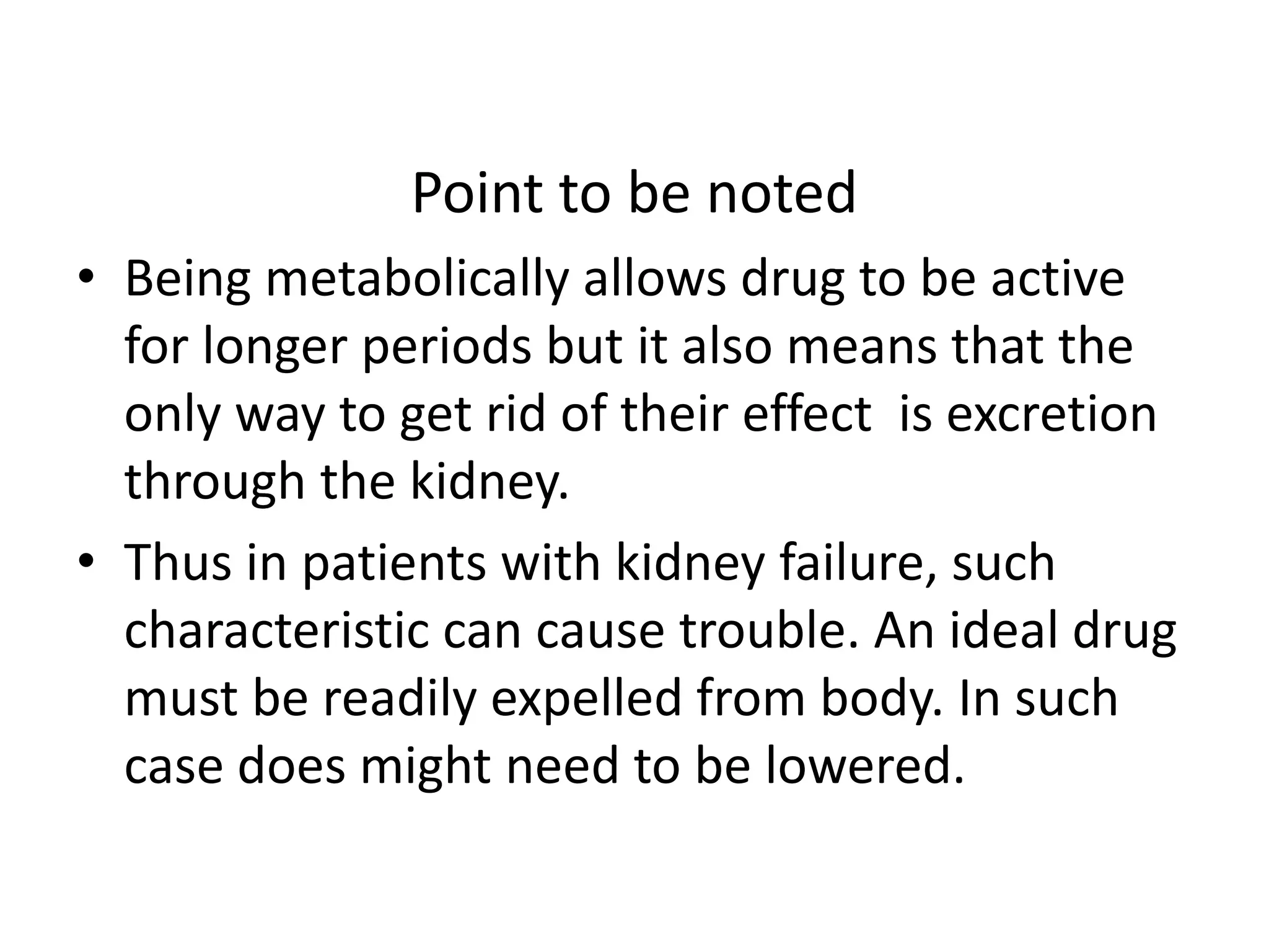 Point to be noted 
• Being metabolically allows drug to be active 
for longer periods but it also means that the 
only way to get rid of their effect is excretion 
through the kidney. 
• Thus in patients with kidney failure, such 
characteristic can cause trouble. An ideal drug 
must be readily expelled from body. In such 
case does might need to be lowered. 
 