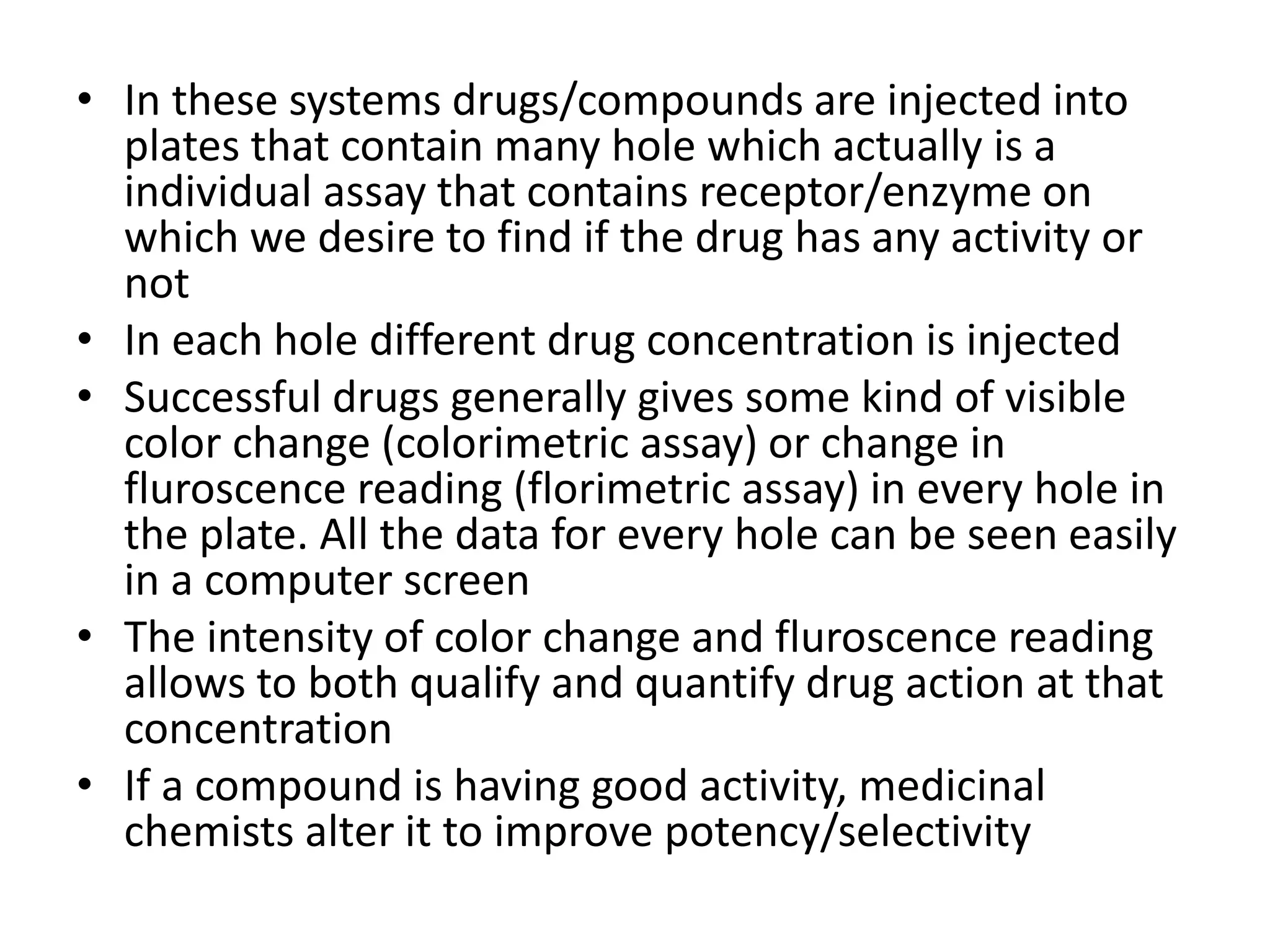 • In these systems drugs/compounds are injected into 
plates that contain many hole which actually is a 
individual assay that contains receptor/enzyme on 
which we desire to find if the drug has any activity or 
not 
• In each hole different drug concentration is injected 
• Successful drugs generally gives some kind of visible 
color change (colorimetric assay) or change in 
fluroscence reading (florimetric assay) in every hole in 
the plate. All the data for every hole can be seen easily 
in a computer screen 
• The intensity of color change and fluroscence reading 
allows to both qualify and quantify drug action at that 
concentration 
• If a compound is having good activity, medicinal 
chemists alter it to improve potency/selectivity 
 