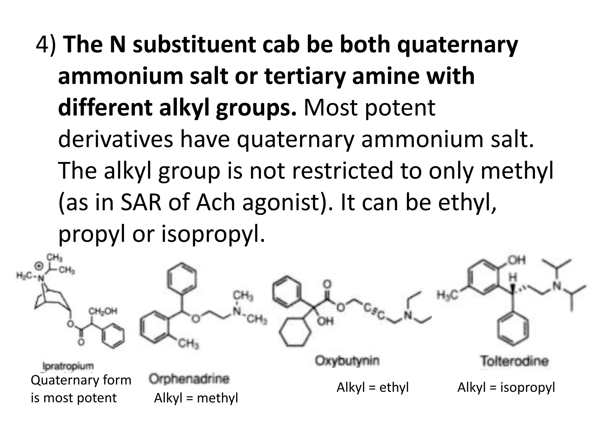 4) The N substituent cab be both quaternary 
ammonium salt or tertiary amine with 
different alkyl groups. Most potent 
derivatives have quaternary ammonium salt. 
The alkyl group is not restricted to only methyl 
(as in SAR of Ach agonist). It can be ethyl, 
propyl or isopropyl. 
Quaternary form 
is most potent Alkyl = methyl 
Alkyl = ethyl Alkyl = isopropyl 
 