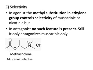 C) Selectivity 
• In agonist the methyl substitution in ethylene 
group controls selectivity of muscarinic or 
nicotinic but 
• In antagonist no such feature is present. Still 
It only antagonizes muscarinic only 
Methacholone 
Muscarinic selective 
 