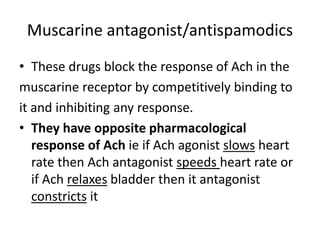 Muscarine antagonist/antispamodics 
• These drugs block the response of Ach in the 
muscarine receptor by competitively binding to 
it and inhibiting any response. 
• They have opposite pharmacological 
response of Ach ie if Ach agonist slows heart 
rate then Ach antagonist speeds heart rate or 
if Ach relaxes bladder then it antagonist 
constricts it 
 