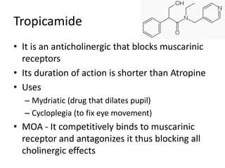 Tropicamide 
• It is an anticholinergic that blocks muscarinic 
receptors 
• Its duration of action is shorter than Atropine 
• Uses 
– Mydriatic (drug that dilates pupil) 
– Cycloplegia (to fix eye movement) 
• MOA - It competitively binds to muscarinic 
receptor and antagonizes it thus blocking all 
cholinergic effects 
 