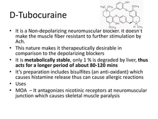 D-Tubocuraine 
• It is a Non-depolarizing neuromuscular blocker. It doesn’t 
make the muscle fiber resistant to further stimulation by 
Ach. 
• This nature makes it therapeutically desirable in 
comparison to the depolarizing blockers 
• It is metabolically stable, only 1 % is degraded by liver, thus 
acts for a longer period of about 80-120 mins 
• It’s preparation includes bisulfites (an anti-oxidant) which 
causes histamine release thus can cause allergic reactions 
• Uses 
• MOA – It antagonizes nicotinic receptors at neuromuscular 
junction which causes skeletal muscle paralysis 
 