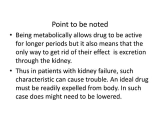 Point to be noted 
• Being metabolically allows drug to be active 
for longer periods but it also means that the 
only way to get rid of their effect is excretion 
through the kidney. 
• Thus in patients with kidney failure, such 
characteristic can cause trouble. An ideal drug 
must be readily expelled from body. In such 
case does might need to be lowered. 
 