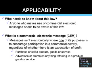 APPLICABILITY
Who needs to know about this law?
Anyone who makes use of commercial electronic
messages needs to be aware of this law.
What is a commercial electronic message (CEM)?
Messages sent electronically where one of its purposes is
to encourage participation in a commercial activity,
regardless of whether there is an expectation of profit:
 Purchase or sell a product, goods or service
 Advertises or promotes anything referring to a product,
good or service
 