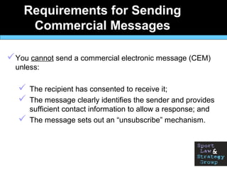 Requirements for Sending
Commercial Messages
You cannot send a commercial electronic message (CEM)
unless:
 The recipient has consented to receive it;
 The message clearly identifies the sender and provides
sufficient contact information to allow a response; and
 The message sets out an “unsubscribe” mechanism.
 