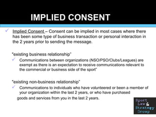 IMPLIED CONSENT
 Implied Consent – Consent can be implied in most cases where there
has been some type of business transaction or personal interaction in
the 2 years prior to sending the message.
"existing business relationship”
 Communications between organizations (NSO/PSO/Clubs/Leagues) are
exempt as there is an expectation to receive communications relevant to
the commercial or business side of the sport”
"existing non-business relationship”
 Communications to individuals who have volunteered or been a member of
your organization within the last 2 years, or who have purchased
goods and services from you in the last 2 years.
 