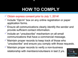 HOW TO COMPLY
Obtain express consent prior to July 1, 2014!
Include “Opt-In” box on any online registration or paper
application forms.
Ensure all communications clearly identify the sender and
provide sufficient contact information.
Include an “unsubscribe” mechanism on all email
communications that have a commercial message.
Maintain proper records to keep track of those who
“unsubscribe” and ensure you comply with those requests.
Maintain proper records to verify a non-business
relationship with members/volunteers in last 2 yrs.
 