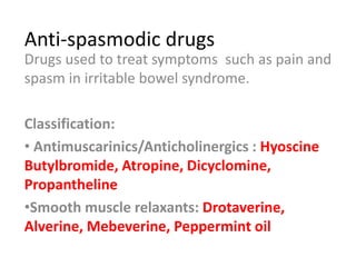 Anti-spasmodic drugs
Drugs used to treat symptoms such as pain and
spasm in irritable bowel syndrome.
Classification:
• Antimuscarinics/Anticholinergics : Hyoscine
Butylbromide, Atropine, Dicyclomine,
Propantheline
•Smooth muscle relaxants: Drotaverine,
Alverine, Mebeverine, Peppermint oil
 