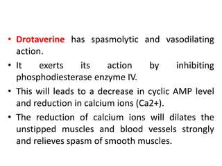• Drotaverine has spasmolytic and vasodilating
action.
• It exerts its action by inhibiting
phosphodiesterase enzyme IV.
• This will leads to a decrease in cyclic AMP level
and reduction in calcium ions (Ca2+).
• The reduction of calcium ions will dilates the
unstipped muscles and blood vessels strongly
and relieves spasm of smooth muscles.
 