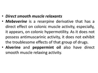 • Direct smooth muscle relaxants
• Mebeverine is a reserpine derivative that has a
direct effect on colonic muscle activity, especially,
it appears, on colonic hypermotility. As it does not
possess antimuscarinic activity, it does not exhibit
the troublesome effects of that group of drugs.
• Alverine and peppermint oil also have direct
smooth muscle relaxing activity.
 