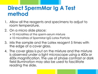 Direct SpermMar Ig A Test
method
1. Allow all the reagents and specimens to adjust to
room temperature.
2. On a micro slide place:
➢10 microlitres of the sperm-serum mixture
➢10 microlitres of SpemMar IgG Latex Particle
3. Mix the sample and the Latex reagent 5 times with
the edge of a cover glass.
4. The cover glass is put on the mixture and the mixture
is observed under a light microscope using a 400x or
600x magnification. The use of phase contrast or dark
field illumination may also be used to fascilitate
reading the slide.
 