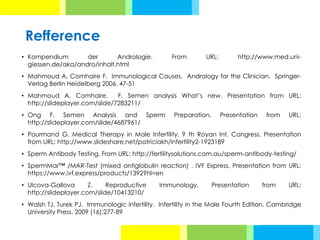Refference
• Kompendium der Andrologie. From URL: http://www.med.uni-
giessen.de/aka/andro/inhalt.html
• Mahmoud A, Comhaire F. Immunological Causes. Andrology for the Clinician. Springer-
Verlag Berlin Heidelberg 2006. 47-51
• Mahmoud A, Comhaire. F. Semen analysis What’s new. Presentation from URL:
http://slideplayer.com/slide/7283211/
• Ong F. Semen Analysis and Sperm Preparation. Presentation from URL:
http://slideplayer.com/slide/4687961/
• Pourmand G. Medical Therapy in Male Infertility. 9 th Royan Int. Congress. Presentation
from URL: http://www.slideshare.net/patriciakh/infertility2-1923189
• Sperm Antibody Testing. From URL: http://fertilitysolutions.com.au/sperm-antibody-testing/
• SpermMar™ /MAR-Test (mixed antiglobulin reaction) . IVF Express. Presentation from URL:
https://www.ivf.express/products/1392?hl=en
• Ulcova-Gallova Z. Reproductive Immunology. Presentation from URL:
http://slideplayer.com/slide/10413210/
• Walsh TJ, Turek PJ. Immunologic infertility. Infertility in the Male Fourth Edition. Cambridge
University Press. 2009 (16):277-89
 